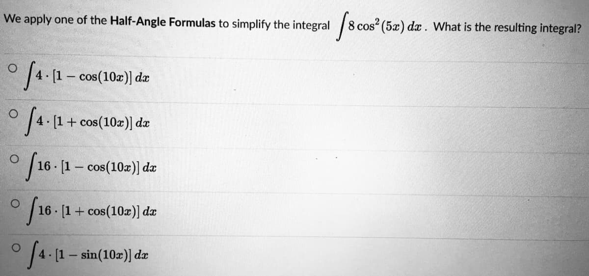 We apply one of the Half-Angle Formulas to simplify the integral
cos (5æ) dx. VWhat is the resulting integral?
° 4. (1- cos(10z)] dz
4 [1+ cos(10z)] dæ
16 [1– cos(10z)) da
| 16 - [1+ cos(10z)] dæ
° 4 (1- sin(10z) dz
