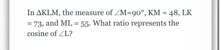 In AKLM, the measure of ZM=90°, KM = 48, LK
= 73, and ML = 55. What ratio represents the
%3D
cosine of ZL?
