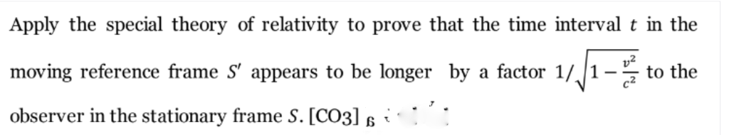 Apply the special theory of relativity to prove that the time interval t in the
moving reference frame S' appears to be longer by a factor 1//1–
z to the
observer in the stationary frame S. [CO3]
