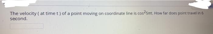 The velocity ( at time t) of a point moving on coordinate line is cos25mt. How far does point travel in 6
second.
