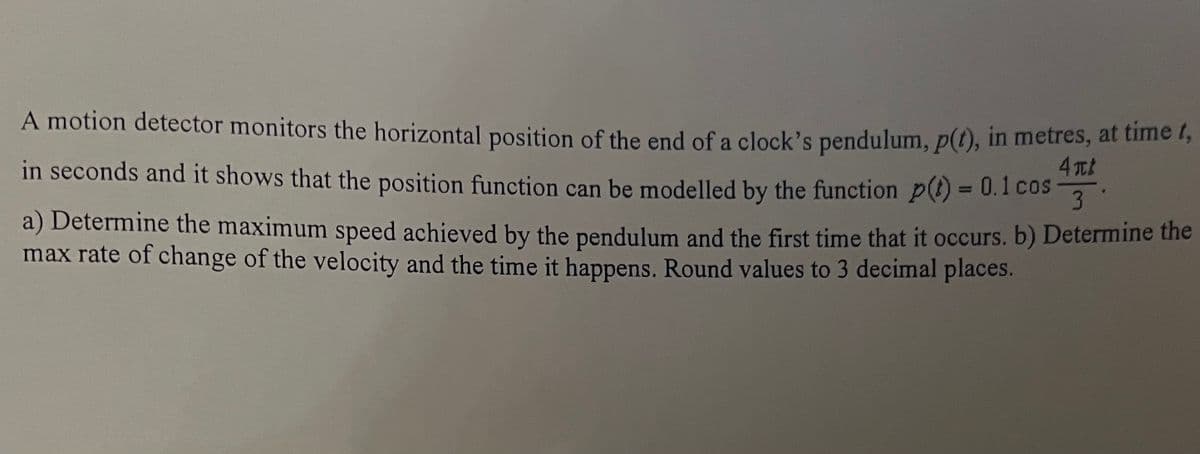 A motion detector monitors the horizontal position of the end of a clock's pendulum, p(t), in metres, at time t,
in seconds and it shows that the position function can be modelled by the function p(t) = 0.1 cos
4tt
3.
a) Determine the maximum speed achieved by the pendulum and the first time that it occurs. b) Determine the
max rate of change of the velocity and the time it happens. Round values to 3 decimal places.