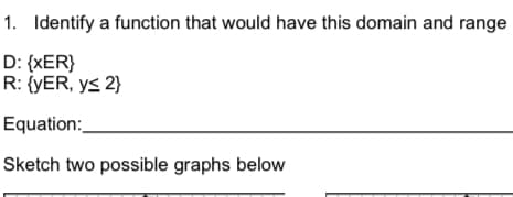 1. Identify a function that would have this domain and range
D: {XER}
R: {YER, y≤ 2}
Equation:
Sketch two possible graphs below