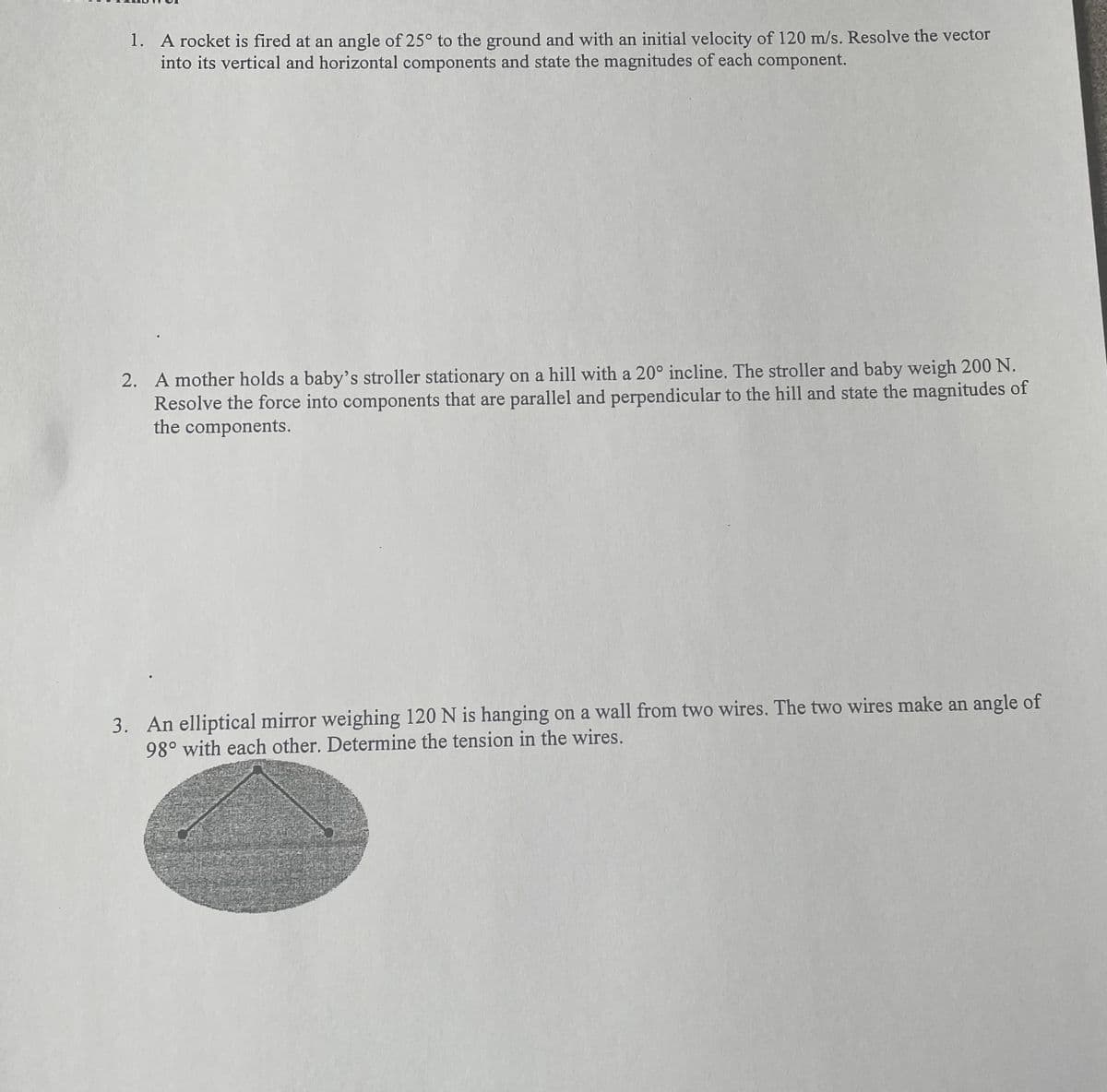 1.
A rocket is fired at an angle of 25° to the ground and with an initial velocity of 120 m/s. Resolve the vector
into its vertical and horizontal components and state the magnitudes of each component.
2. A mother holds a baby's stroller stationary on a hill with a 20° incline. The stroller and baby weigh 200 N.
Resolve the force into components that are parallel and perpendicular to the hill and state the magnitudes of
the components.
3. An elliptical mirror weighing 120 N is hanging on a wall from two wires. The two wires make an angle of
98° with each other. Determine the tension in the wires.
