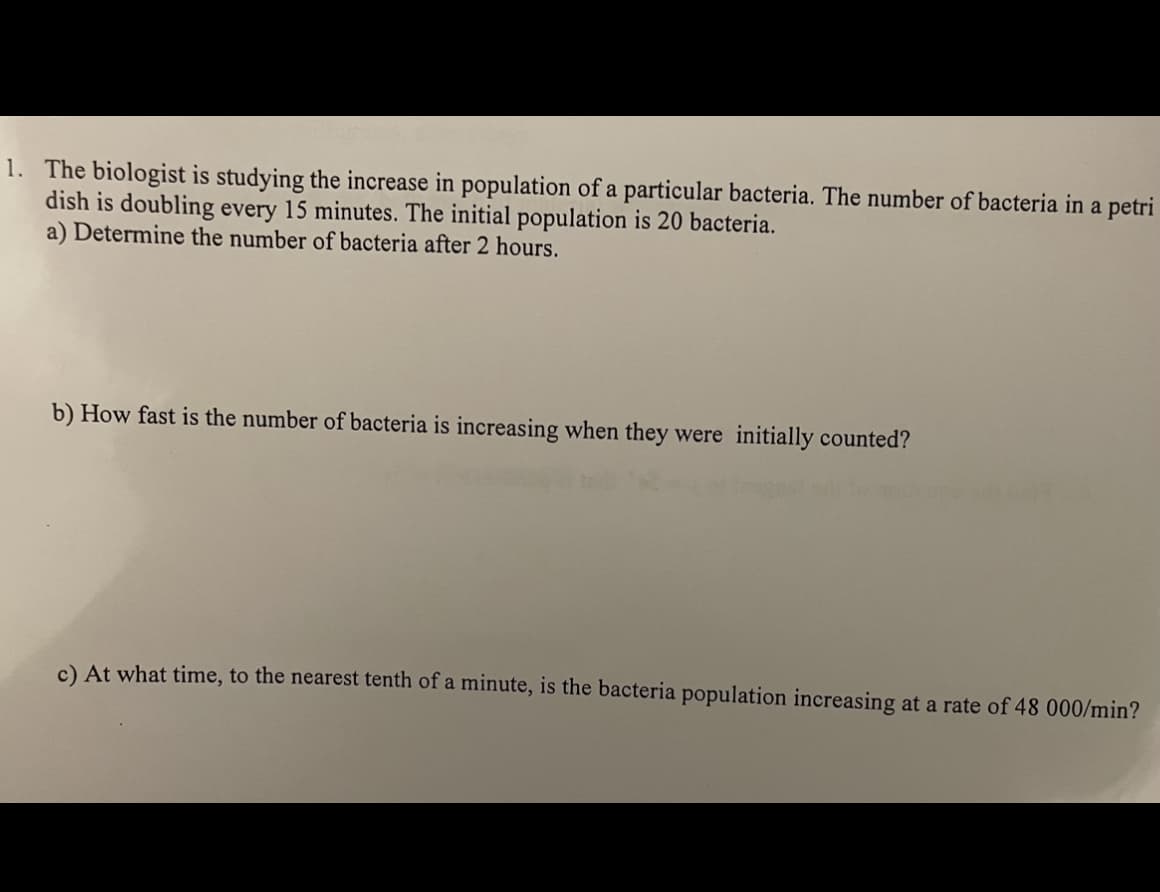 1. The biologist is studying the increase in population of a particular bacteria. The number of bacteria in a petri
dish is doubling every 15 minutes. The initial population is 20 bacteria.
a) Determine the number of bacteria after 2 hours.
b) How fast is the number of bacteria is increasing when they were initially counted?
c) At what time, to the nearest tenth of a minute, is the bacteria population increasing at a rate of 48 000/min?