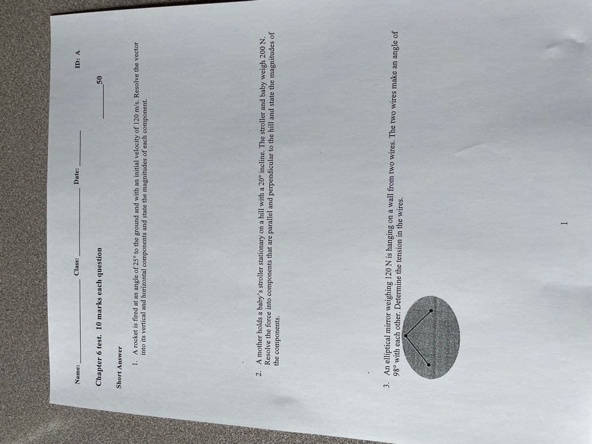 Name:
Class:
Chapter 6 test. 10 marks each question
Short Answer
Date:
50
ID: A
1. A rocket is fired at an angle of 25° to the ground and with an initial velocity of 120 m/s. Resolve the vector
into its vertical and horizontal components and state the magnitudes of each component.
1
2. A mother holds a baby's stroller stationary on a hill with a 20° incline. The stroller and baby weigh 200 N.
Resolve the force into components that are parallel and perpendicular to the hill and state the magnitudes of
the components.
3. An elliptical mirror weighing 120 N is hanging on a wall from two wires. The two wires make an angle of
98° with each other. Determine the tension in the wires.