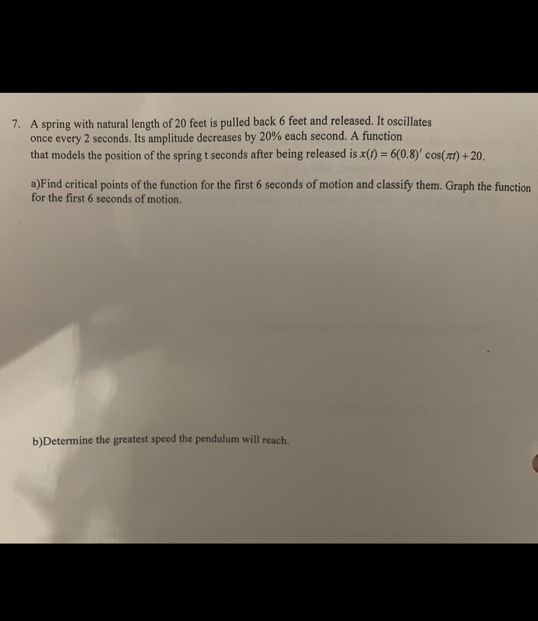 7. A spring with natural length of 20 feet is pulled back 6 feet and released. It oscillates
once every 2 seconds. Its amplitude decreases by 20% each second. A function
that models the position of the spring t seconds after being released is x(t) = 6(0.8)' cos(πt) +20.
a)Find critical points of the function for the first 6 seconds of motion and classify them. Graph the function
for the first 6 seconds of motion.
b)Determine the greatest speed the pendulum will reach.