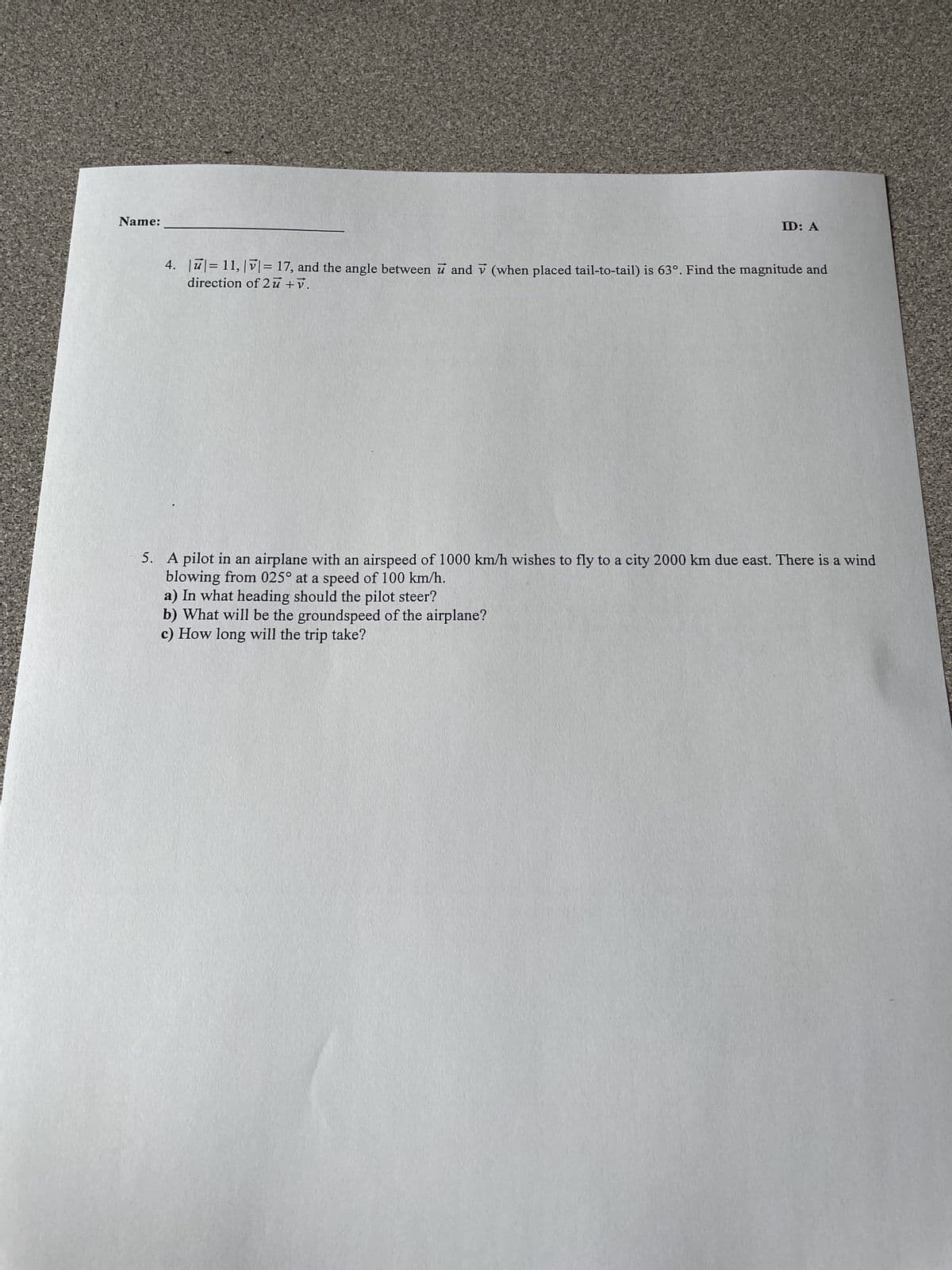 Name:
ID: A
4. |ū|= 11, |v|= 17, and the angle between u and V (when placed tail-to-tail) is 63°. Find the magnitude and
direction of 2u + v.
5. A pilot in an airplane with an airspeed of 1000 km/h wishes to fly to a city 2000 km due east. There is a wind
blowing from 025° at a speed of 100 km/h.
a) In what heading should the pilot steer?
b) What will be the groundspeed of the airplane?
c) How long will the trip take?