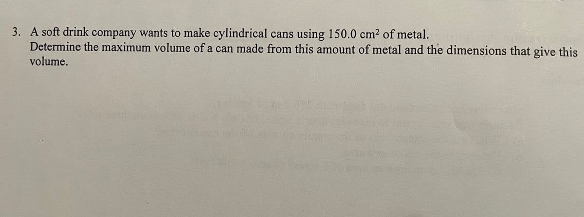 3. A soft drink company wants to make cylindrical cans using 150.0 cm² of metal.
Determine the maximum volume of a can made from this amount of metal and the dimensions that give this
volume.