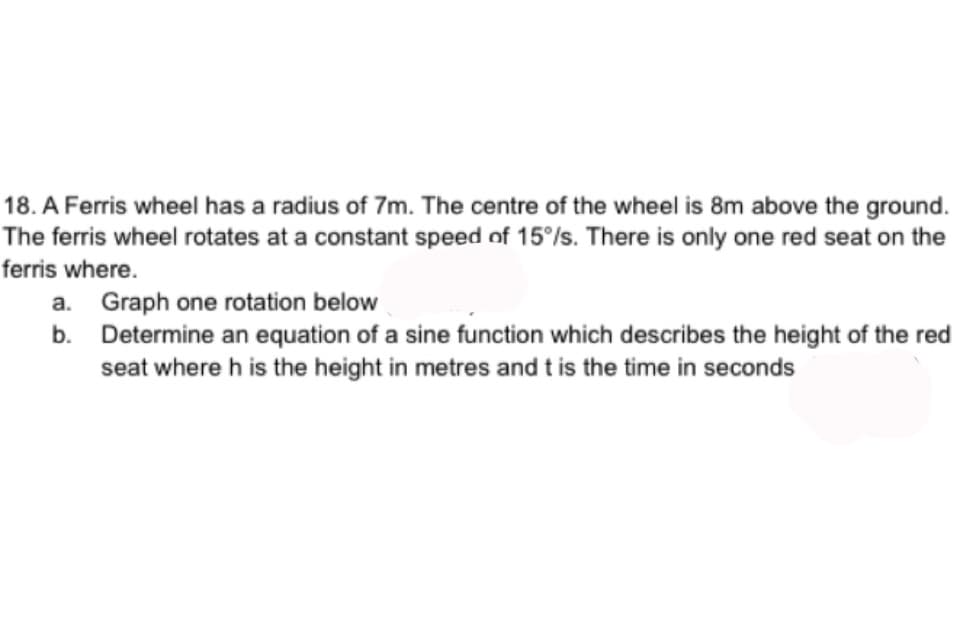 18. A Ferris wheel has a radius of 7m. The centre of the wheel is 8m above the ground.
The ferris wheel rotates at a constant speed of 15%/s. There is only one red seat on the
ferris where.
a. Graph one rotation below
b.
Determine an equation of a sine function which describes the height of the red
seat where h is the height in metres and t is the time in seconds