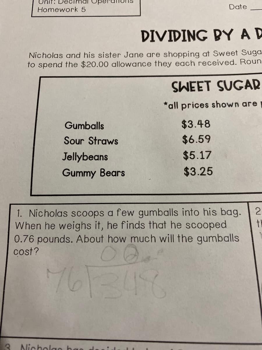 Unit: Decimal
Homework 5
Date
DIVIDING BYAD
Nicholas and his sister Jane are shopping at Sweet Sugd
to spend the $20.00 allowance they each received. Roun-
SWEET SUGAR
*all prices shown are
Gumballs
$3.48
Sour Straws
$6.59
Jellybeans
$5.17
Gummy Bears
$3.25
2
1. Nicholas scoops a few gumballs into his bag.
When he weighs it, he finds that he scooped
0.76 pounds. About how much will the gumballs
cost?
th
7613156
3. Nichola0
