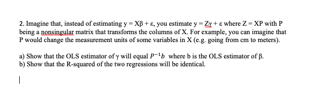 2. Imagine that, instead of estimating y = XB + ɛ, you estimate y = Zx + ɛ where Z = XP with P
being a nonsingular matrix that transforms the columns of X. For example, you can imagine that
P would change the measurement units of some variables in X (e.g. going from cm to meters).
a) Show that the OLS estimator of y will equal P-'b where b is the OLS estimator of ß.
b) Show that the R-squared of the two regressions will be identical.
