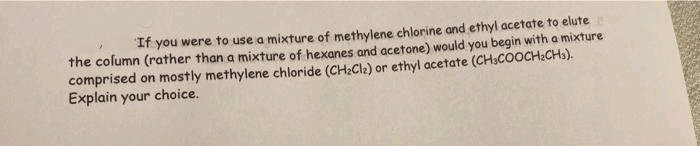 If you were to use a mixture of methylene chlorine and ethyl acetate to elute
the column (rather than a mixture of hexanes and acetone) would you begin with a
a mixture
comprised on mostly methylene chloride (CH:Cle) or ethyl acetate (CH.COOCH:CHs).
Explain your choice.
