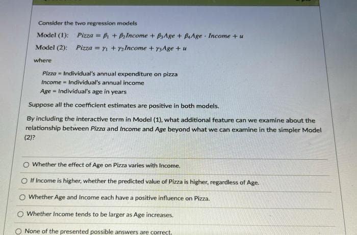 Consider the two regression models
Model (1):
Pizza = Bi + BIncome + BAge + BAAge - Income +u
Model (2): Pizza = Yi + y2Income + y3Age + u
where
Pizza - Individual's annual expenditure on pizza
Income = Individual's annual income
Age - Individual's age in years
Suppose all the coefficient estimates are positive in both models.
By including the interactive term in Model (1), what additional feature can we examine about the
relationship between Pizza and Income and Age beyond what we can examine in the simpler Model
(2)?
O Whether the effect of Age on Pizza varies with Income,
O If Income is higher, whether the predicted value of Pizza is higher, regardless of Age.
O Whether Age and Income each have a positive influence on Pizza.
O Whether Income tends to be larger as Age increases.
O None of the presented possible answers are correct.
