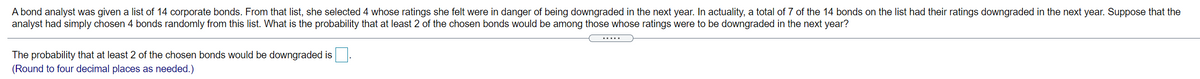 A bond analyst was given a list of 14 corporate bonds. From that list, she selected 4 whose ratings she felt were in danger of being downgraded in the next year. In actuality, a total of 7 of the 14 bonds on the list had their ratings downgraded in the next year. Suppose that the
analyst had simply chosen 4 bonds randomly from this list. What is the probability that at least 2 of the chosen bonds would be among those whose ratings were to be downgraded in the next year?
.....
The probability that at least 2 of the chosen bonds would be downgraded is.
(Round to four decimal places as needed.)
