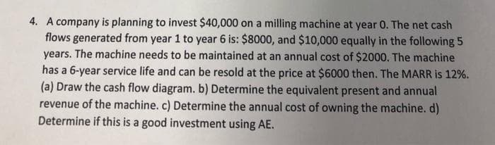 4. A company is planning to invest $40,000 on a milling machine at year 0. The net cash
flows generated from year 1 to year 6 is: $8000, and $10,000 equally in the following 5
years. The machine needs to be maintained at an annual cost of $2000. The machine
has a 6-year service life and can be resold at the price at $6000 then. The MARR is 12%.
(a) Draw the cash flow diagram. b) Determine the equivalent present and annual
revenue of the machine. c) Determine the annual cost of owning the machine. d)
Determine if this is a good investment using AE.
