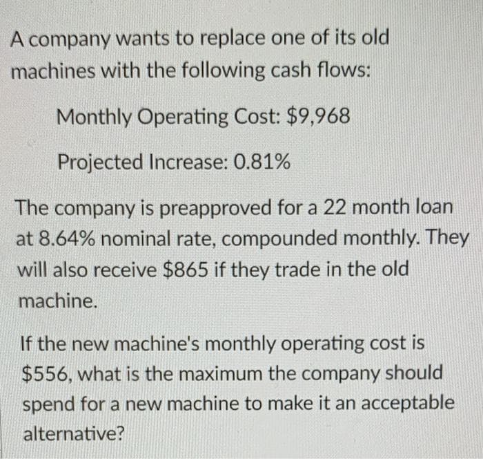 A company wants to replace one of its old
machines with the following cash flows:
Monthly Operating Cost: $9,968
Projected Increase: 0.81%
The company is preapproved for a 22 month loan
at 8.64% nominal rate, compounded monthly. They
will also receive $865 if they trade in the old
machine.
If the new machine's monthly operating cost is
$556, what is the maximum the company should
spend for a new machine to make it an acceptable
alternative?
