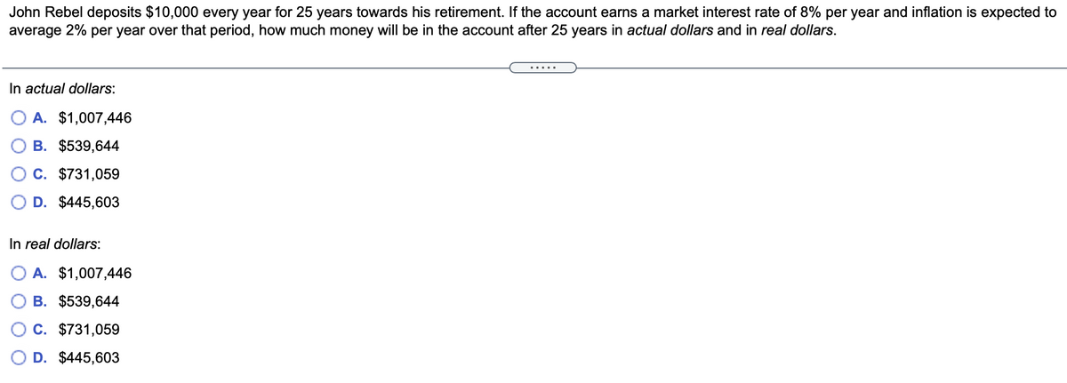 John Rebel deposits $10,000 every year for 25 years towards his retirement. If the account earns a market interest rate of 8% per year and inflation is expected to
average 2% per year over that period, how much money will be in the account after 25 years in actual dollars and in real dollars.
.....
In actual dollars:
A. $1,007,446
B. $539,644
C. $731,059
D. $445,603
In real dollars:
A. $1,007,446
B. $539,644
C. $731,059
D. $445,603
