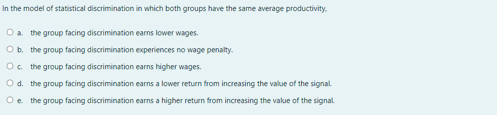 In the model of statistical discrimination in which both groups have the same average productivity,
the group facing discrimination earns lower wages.
O b. the group facing discrimination experiences no wage penalty.
Oc.
the group facing discrimination earns higher wages.
O d. the group facing discrimination earns a lower return from increasing the value of the signal.
Oe.
the group facing discrimination earns a higher return from increasing the value of the signal.
