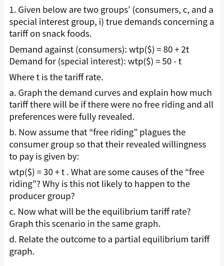 1. Given below are two groups' (consumers, c, and a
special interest group, i) true demands concerning a
tariff on snack foods.
Demand against (consumers): wtp($) = 80 + 2t
Demand for (special interest): wtp($) = 50 - t
Where t is the tariff rate.
a. Graph the demand curves and explain how much
tariff there will be if there were no free riding and all
preferences were fully revealed.
b. Now assume that "free riding" plagues the
consumer group so that their revealed willingness
to pay is given by:
wtp($) = 30 + t. What are some causes of the "free
riding"? Why is this not likely to happen to the
producer group?
c. Now what will be the equilibrium tariff rate?
Graph this scenario in the same graph.
d. Relate the outcome to a partial equilibrium tariff
graph.
