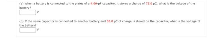 (a) When a battery is connected to the plates of a 4.00-pF capacitor, it stores a charge of 72.0 µC. What is the voitage of the
battery?
(b) If the same capacitor is connected to another battery and 36.0 µC of charge is stored on the capacitor, what is the voltage of
the battery?
