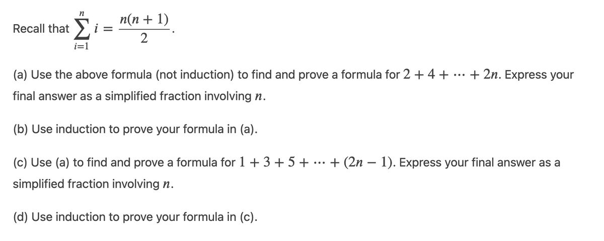 n
Recall that Σ i =
i=1
n(n + 1)
2
(a) Use the above formula (not induction) to find and prove a formula for 2 + 4 +
final answer as a simplified fraction involving n.
(b) Use induction to prove your formula in (a).
(c) Use (a) to find and prove a formula for 1 + 3 + 5 + + (2n-1). Express your final answer as a
simplified fraction involving n.
+ 2n. Express your
(d) Use induction to prove your formula in (c).