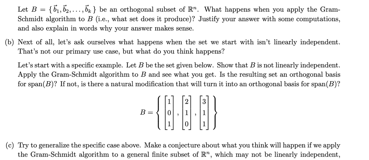 Let B = {b₁,b2, ...‚¯} be an orthogonal subset of Rª. What happens when you apply the Gram-
Schmidt algorithm to B (i.e., what set does it produce)? Justify your answer with some computations,
and also explain in words why your answer makes sense.
(b) Next of all, let's ask ourselves what happens when the set we start with isn't linearly independent.
That's not our primary use case, but what do you think happens?
Let's start with a specific example. Let B be the set given below. Show that B is not linearly independent.
Apply the Gram-Schmidt algorithm to B and see what you get. Is the resulting set an orthogonal basis
for span(B)? If not, is there a natural modification that will turn it into an orthogonal basis for span(B)?
2
3
-(0)
B
=
(c) Try to generalize the specific case above. Make a conjecture about what you think will happen if we apply
the Gram-Schmidt algorithm to a general finite subset of R", which may not be linearly independent,