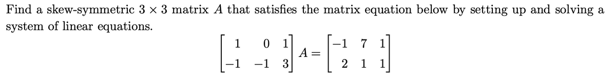 Find a skew-symmetric 3 × 3 matrix A that satisfies the matrix equation below by setting up and solving a
system of linear equations.
1
-1
0 1
-1 3
A =
2
7 1
1 1