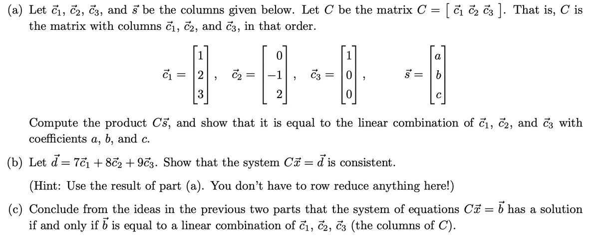 (a) Let č₁, C2, C3, and s' be the columns given below. Let C be the matrix C = [ ₁ ₂ 3 ]. That is, C is
the matrix with columns č₁, №2, and №3, in that order.
--8-8-8-8
2
2
3
0
= =
a
b
Compute the product Cs, and show that it is equal to the linear combination of c₁, c2, and 3 with
coefficients a, b, and c.
(b) Let đ= 7c₁ +872 +973. Show that the system C = d is consistent.
(Hint: Use the result of part (a). You don't have to row reduce anything here!)
(c) Conclude from the ideas in the previous two parts that the system of equations Cỡ = b has a solution
if and only if b is equal to a linear combination of c₁, C2, C3 (the columns of C).