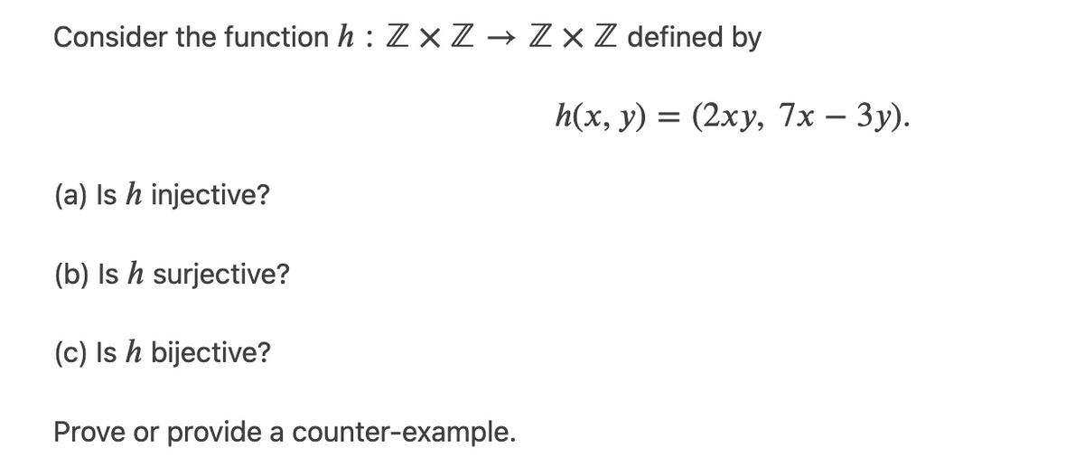 Consider the function h : Z xZ → Zx Z defined by
h(x, у) 3 (2ху, 7x — Зу).
-
(a) Is h injective?
(b) Is h surjective?
(c) Is h bijective?
Prove or provide a counter-example.
