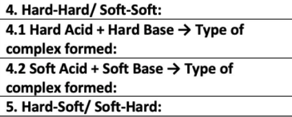 4. Hard-Hard/ Soft-Soft:
4.1 Hard Acid + Hard Base → Type of
complex formed:
4.2 Soft Acid + Soft Base → Type of
complex formed:
5. Hard-Soft/ Soft-Hard:
