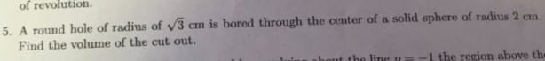 of revolution.
5. A round hole of radius of v3 cm is bored through the center of a solid sphere of radius 2 cm.
Find the volume of the cut out.
hout the line u
-1 the region above the
