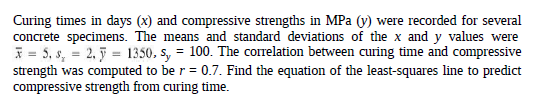 Curing times in days (x) and compressive strengths in MPa (V) were recorded for several
concrete specimens. The means and standard deviations of the x and y values were
* = 5, s, = 2, 5 = 1350, s, = 100. The correlation between curing time and compressive
strength was computed to be r = 0.7. Find the equation of the least-squares line to predict
compressive strength from curing time.
