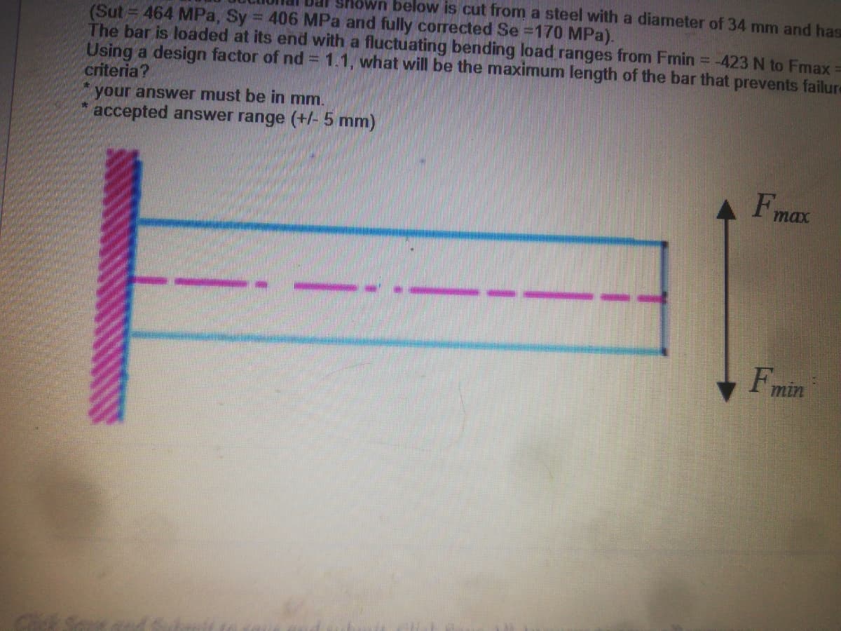 wn below is cut from a steel with a diameter of 34 mm and has
(Sut = 464 MPa, Sy = 406 MPa and fully corrected Se =170 MPa).
The bar is loaded at its end with a fluctuating bending load ranges from Fmin = -423 N to Fmax =
Using a design factor of nd= 1.1, what will be the maximum length of the bar that prevents failure
criteria?
your answer must be in mm.
accepted answer range (+/- 5 mm)
F
max
Fmin
