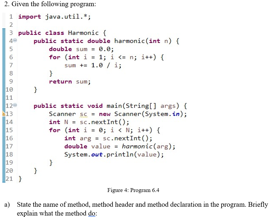 2. Given the following program:
1 import java.util.*;
2
3 public class Harmonic {
40
public static double harmonic (int n) {
double sum =
0.0;
for (int i = 1; i <= n; i++) {
sum += 1.0/ i;
}
6
7
8
return sum;
10
11
120
}
public static void main(String[] args) {
Scanner sc = new Scanner(System.in);
int N = sc.nextInt();
for (int i = 0; i < N; i++) {
13
14
15
16
17
18
19
20
21 }
%D
int arg = sc.nextInt();
double value = harmonic(arg);
System.out.println(value);
%3D
}
}
Figure 4: Program 6.4
a) State the name of method, method header and method declaration in the program. Briefly
explain what the method do:
