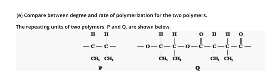 о—С— С —С— с
(e) Compare between degree and rate of polymerization for the two polymers.
The repeating units of two polymers, P and Q, are shown below.
H.
H
H
H
но
-C- C-
-0- C- C
CH CH,
CH CH,
P
