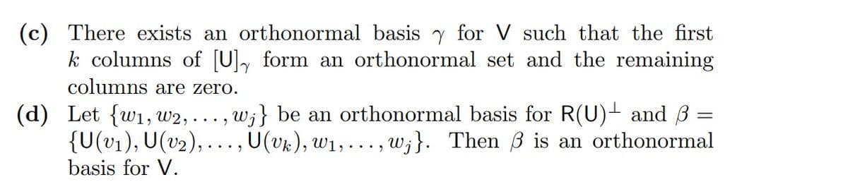 (c) There exists an orthonormal basis for V such that the first
k columns of [U], form an orthonormal set and the remaining
columns are zero.
-
(d) Let {w₁, W2, . ‚w;} be an orthonormal basis for R(U)± and ß =
{U(v₁), U(v₂),..., U(Vk), W₁, ..., W;}. Then 3 is an orthonormal
basis for V.