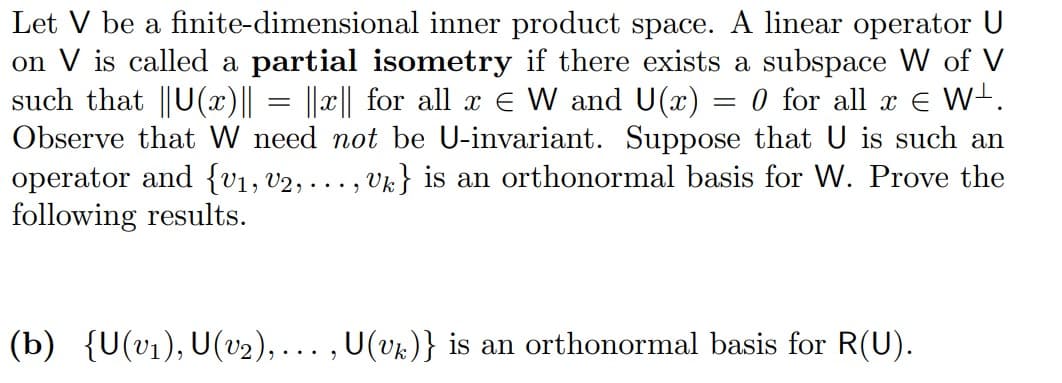 Let V be a finite-dimensional inner product space. A linear operator U
on V is called a partial isometry if there exists a subspace W of V
such that ||U(x)|| = ||x|| for all x Є W and U(x) = 0 for all x € W¹.
Observe that W need not be U-invariant. Suppose that U is such an
operator and {V₁, V2, ..., Uk} is an orthonormal basis for W. Prove the
following results.
(b) {U(v₁), U(v₂),..., U(Uk)} is an orthonormal basis for R(U).