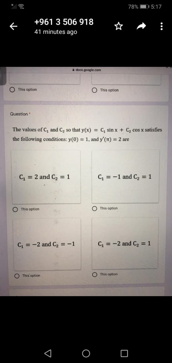 78%
DI 5:17
+961 3 506 918
41 minutes ago
a docs.google.com
O This option
O This option
Question
The values of C, and C2 so that y(x) = C, sin x + C2 cos x satisfies
the following conditions: y(0) = 1, and y'(Tt) = 2 are
C = 2 and C2 = 1
C, = -1 and C, = 1
O This option
This option
C = -2 and C = -1
C = -2 and C2 = 1
This option
O This option
< O O
