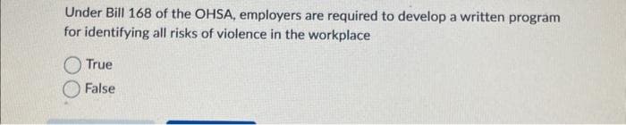 Under Bill 168 of the OHSA, employers are required to develop a written program
for identifying all risks of violence in the workplace
True
False