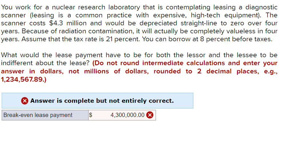 You work for a nuclear research laboratory that is contemplating leasing a diagnostic
scanner (leasing is a common practice with expensive, high-tech equipment). The
scanner costs $4.3 million and would be depreciated straight-line to zero over four
years. Because of radiation contamination, it will actually be completely valueless in four
years. Assume that the tax rate is 21 percent. You can borrow at 8 percent before taxes.
What would the lease payment have to be for both the lessor and the lessee to be
indifferent about the lease? (Do not round intermediate calculations and enter your
answer in dollars, not millions of dollars, rounded to 2 decimal places, e.g.,
1,234,567.89.)
Answer is complete but not entirely correct.
Break-even lease payment
$
4,300,000.00 X