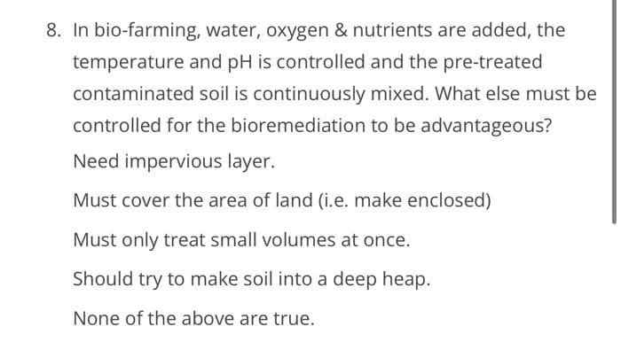 8. In bio-farming, water, oxygen & nutrients are added, the
temperature and pH is controlled and the pre-treated
contaminated soil is continuously mixed. What else must be
controlled for the bioremediation to be advantageous?
Need impervious layer.
Must cover the area of land (i.e. make enclosed)
Must only treat small volumes at once.
Should try to make soil into a deep heap.
None of the above are true.