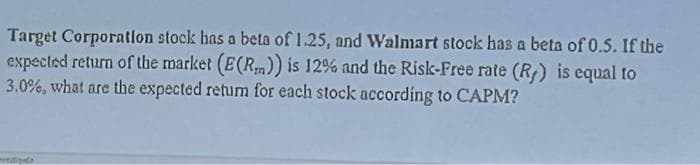 Target Corporation stock has a beta of 1.25, and Walmart stock has a beta of 0.5. If the
expected return of the market (E(R)) is 12% and the Risk-Free rate (R) is equal to
3.0%, what are the expected retum for each stock according to CAPM?