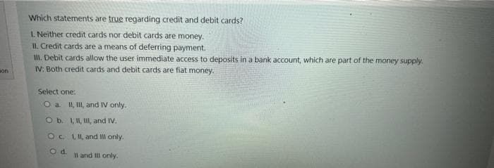 son
Which statements are true regarding credit and debit cards?
1. Neither credit cards nor debit cards are money.
II. Credit cards are a means of deferring payment.
III. Debit cards allow the user immediate access to deposits in a bank account, which are part of the money supply.
IV: Both credit cards and debit cards are fiat money.
Select one:
O a. II, III, and IV only.
O b.
OC.
O d.
I, II, III, and IV.
I, II, and Ill only.
Il and ill only.