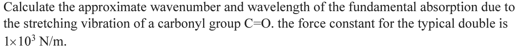 Calculate the approximate wavenumber and wavelength of the fundamental absorption due to
the stretching vibration of a carbonyl group C=O. the force constant for the typical double is
1x 10³ N/m.