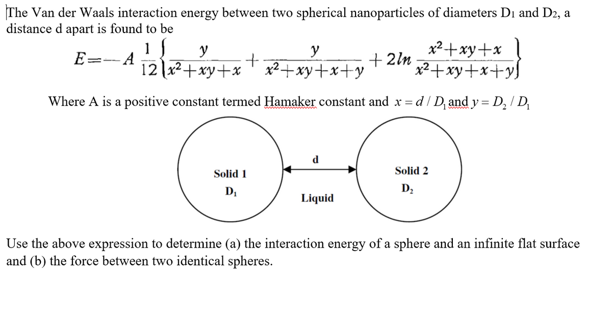 The Van der Waals interaction energy between two spherical nanoparticles of diameters D₁ and D2, a
distance d apart is found to be
1 f
E -- A
y
y
12x²+xy+x x²+xy+x+y
+
Solid 1
D₁
Where A is a positive constant termed Hamaker constant and x =
d
+2ln
Liquid
x²+xy+x
x²+xy+x+yl
= d / D₁ and y = D₂ / D₁
Solid 2
D₂
Use the above expression to determine (a) the interaction energy of a sphere and an infinite flat surface
and (b) the force between two identical spheres.