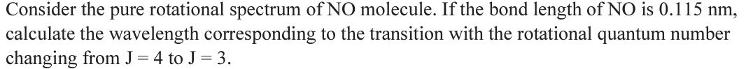 Consider the pure rotational spectrum of NO molecule. If the bond length of NO is 0.115 nm,
calculate the wavelength corresponding to the transition with the rotational quantum number
changing from J = 4 to J = 3.