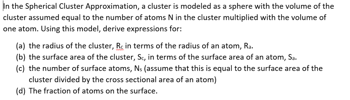 In the Spherical Cluster Approximation, a cluster is modeled as a sphere with the volume of the
cluster assumed equal to the number of atoms N in the cluster multiplied with the volume of
one atom. Using this model, derive expressions for:
(a) the radius of the cluster, Rc in terms of the radius of an atom, Ra.
(b) the surface area of the cluster, Sc, in terms of the surface area of an atom, Sa.
(c) the number of surface atoms, Ns (assume that this is equal to the surface area of the
cluster divided by the cross sectional area of an atom)
(d) The fraction of atoms on the surface.