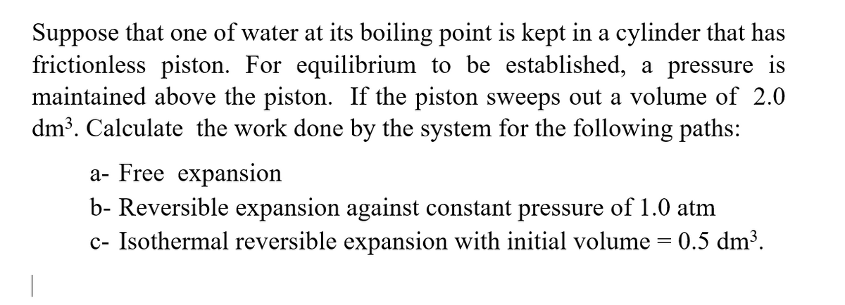 Suppose that one of water at its boiling point is kept in a cylinder that has
frictionless piston. For equilibrium to be established, a pressure is
maintained above the piston. If the piston sweeps out a volume of 2.0
dm³. Calculate the work done by the system for the following paths:
a- Free expansion
b- Reversible expansion against constant pressure of 1.0 atm
c- Isothermal reversible expansion with initial volume = 0.5 dm³.
