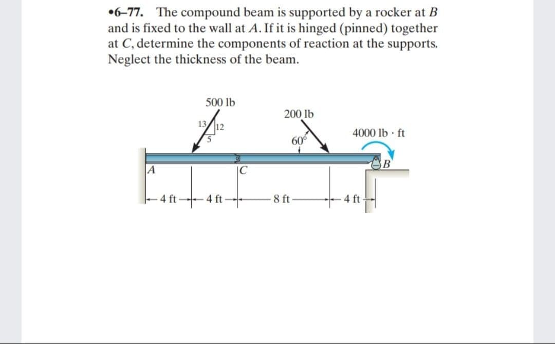 6-77. The compound beam is supported by a rocker at B
and is fixed to the wall at A. If it is hinged (pinned) together
at C, determine the components of reaction at the supports.
Neglect the thickness of the beam.
A
4 ft
500 lb
A1²=
13 12
4 ft
C
200 lb
8 ft
60⁰
4000 lb ft
ft
B