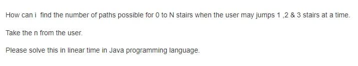 How can i find the number of paths possible for 0 toN stairs when the user may jumps 1 ,2 & 3 stairs at a time.
Take the n from the user.
Please solve this in linear time in Java programming language.
